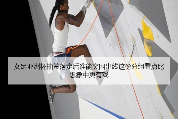 女足亚洲杯抽签落定后谁能突围出线这份分组看点比想象中更有戏